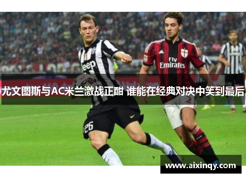 尤文图斯与AC米兰激战正酣 谁能在经典对决中笑到最后