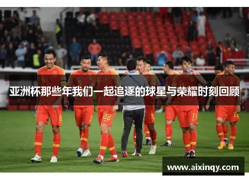 亚洲杯那些年我们一起追逐的球星与荣耀时刻回顾