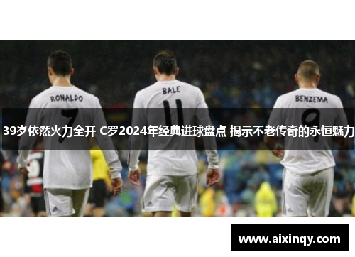 39岁依然火力全开 C罗2024年经典进球盘点 揭示不老传奇的永恒魅力