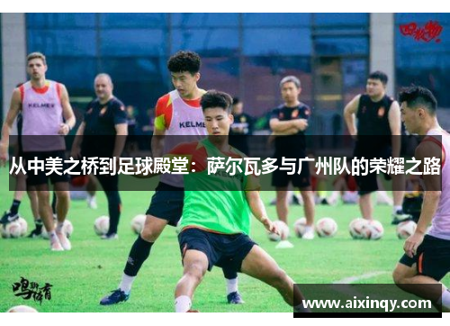 从中美之桥到足球殿堂：萨尔瓦多与广州队的荣耀之路