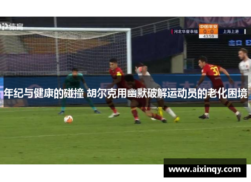 年纪与健康的碰撞 胡尔克用幽默破解运动员的老化困境