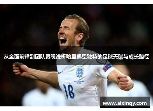 从全面前锋到团队灵魂浅析哈里凯恩独特的足球天赋与成长路径 从全面前锋到团队灵魂浅析哈里凯恩独特的足球天赋与成长路径