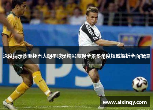 深度揭示澳洲杯五大明星球员精彩表现全景多角度权威解析全面报道