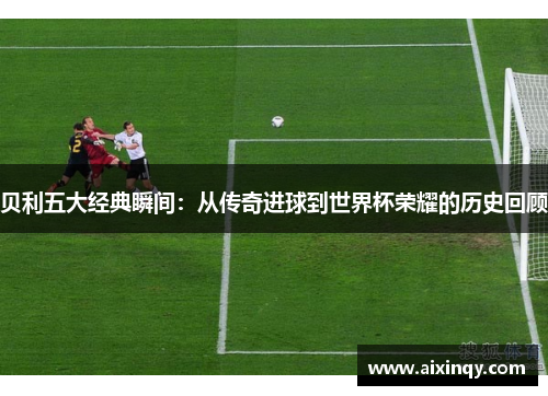 贝利五大经典瞬间：从传奇进球到世界杯荣耀的历史回顾